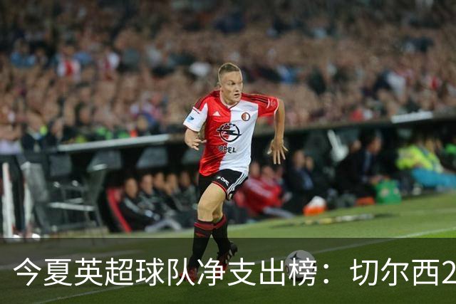 今夏英超球队净支出榜：切尔西2.17亿镑居首，曼联第8阿森纳第11