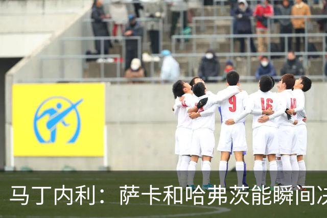 马丁内利：萨卡和哈弗茨能瞬间决定比赛